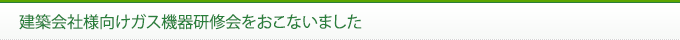 建築会社様向けガス機器研修会をおこないました