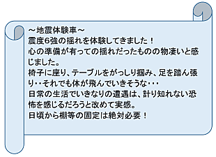 地震体験車　震度6強の揺れを体験してきました！心の準備が有っての揺れだったものの物凄いと感じました。椅子に座り、テーブルをがっしり掴み、足を踏ん張り・・それでも体が飛んでいきそうな・・・日常の生活でいきなりの遭遇は、計り知れない恐怖を感じるだろうと改めて実感。日頃から棚等の固定は絶対必要！