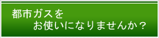 都市ガスをお使いになりませんか？