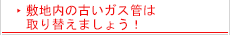 敷地内の古いガス管は取り替えましょう！