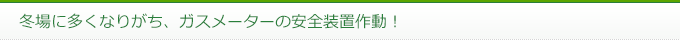冬場に多くなりがち、ガスメーターの安全装置作動！